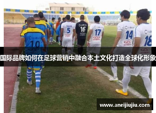 国际品牌如何在足球营销中融合本土文化打造全球化形象